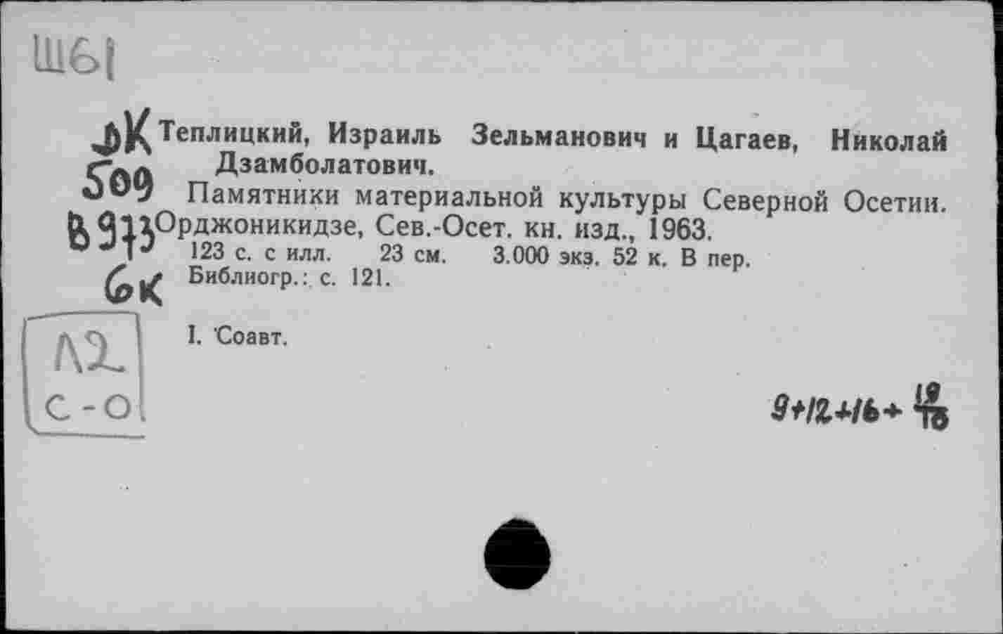 ﻿Ш6|
Теплицкий, Израиль Зельманович и Цагаев, Николай Гаа Дзамболатович.
Памятники материальной культуры Северной Осетии, tk Я1^ОРджоникидзе- Сев.-Осет. кн. изд., 1963.
V J J 123 с. с илл. 23 см. 3.000 экз. 52 к. В пер.
/C|Z Библиогр.: с. 121.
I. Соавт.
